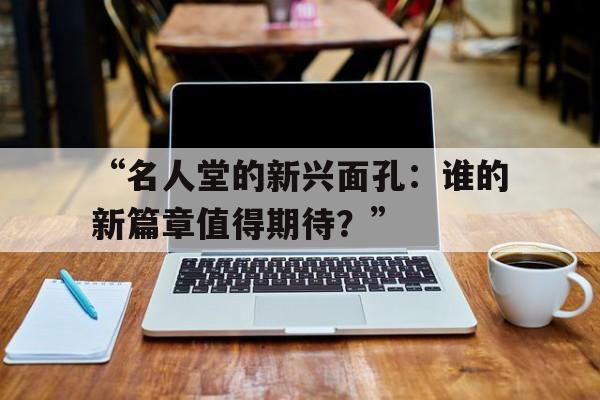 九游体育注册-“名人堂的新兴面孔：谁的新篇章值得期待？”